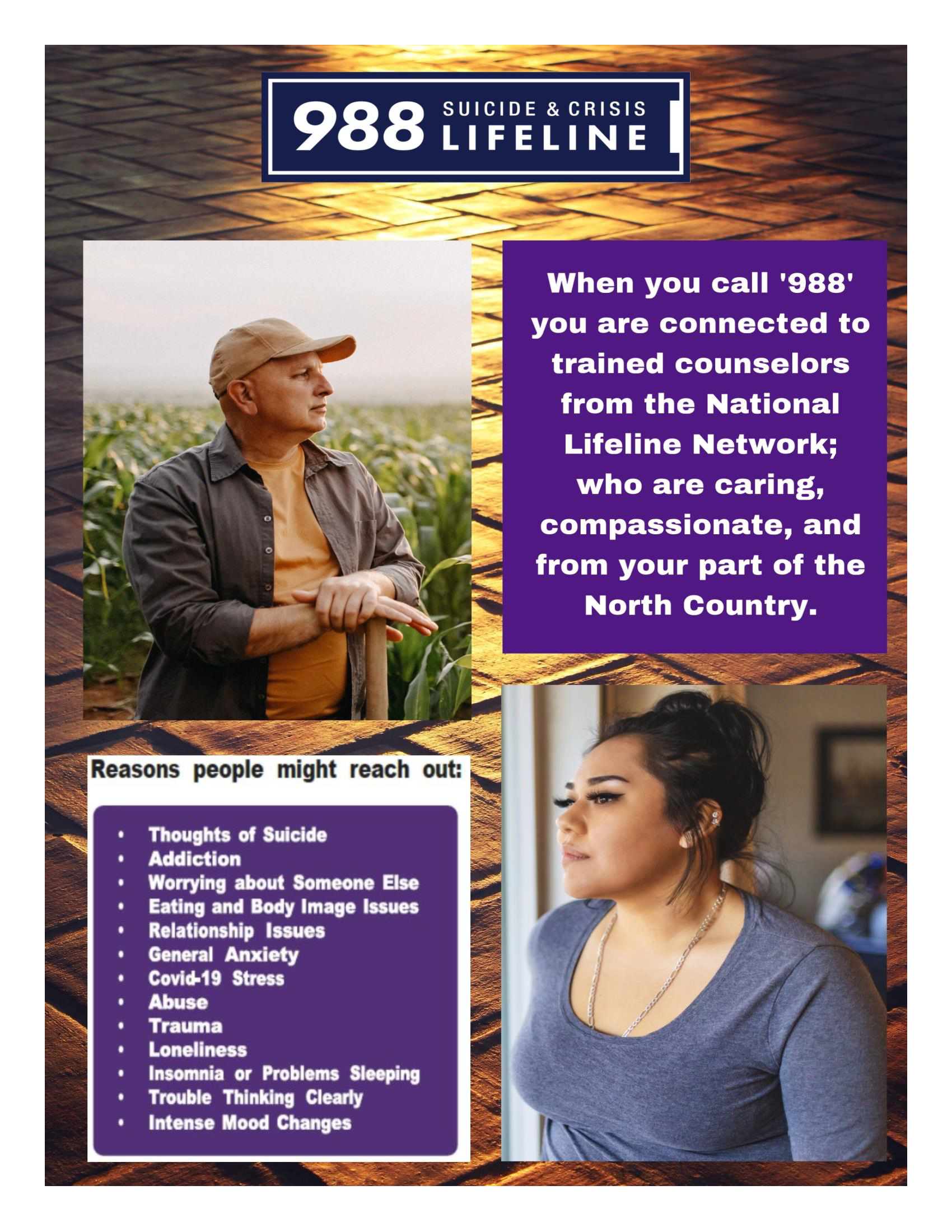 When you call 988 you are connected to trained counselors from the National Lifeline Network; who are caring, compassionate, and from your part of the North Country.  Reasons people might reach out: Thoughts of suicide, Addiction, worrying about someone else, eating and body image issues, general anxiety, covid-19 stress, abuse, trauma, loneliness, insomnia or problems sleeping, trouble thinking clearly, intense mood changes.